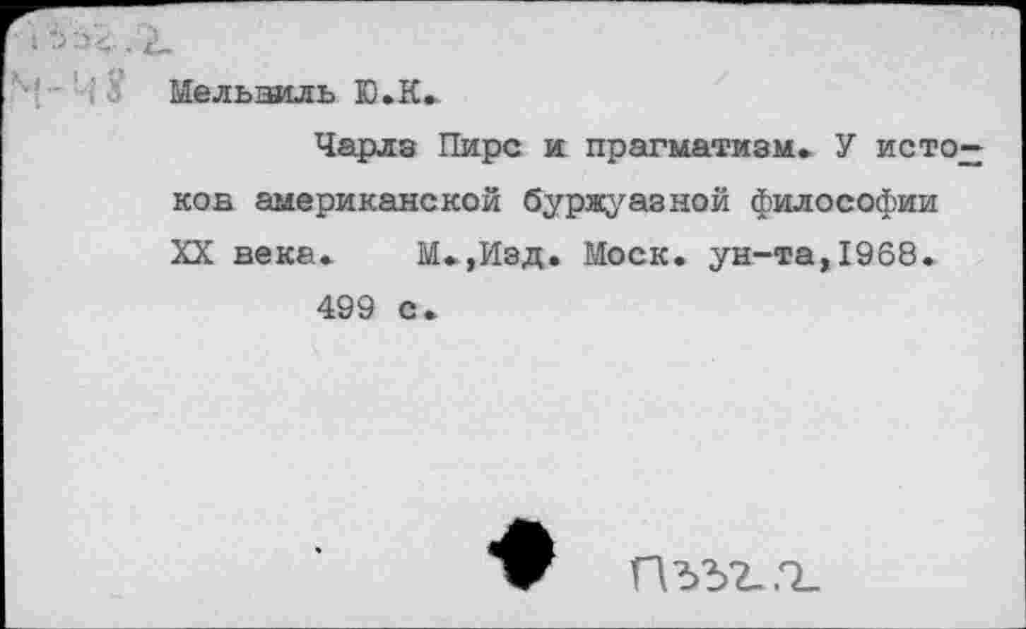 ﻿Мелыэиль Ю.К»
Чарлз Пирс и прагматизм. У исто ков американской буржуазной философии XX века. М.,Изд. Моск, ун-та,1968.
499 с.
Пдд2..О_